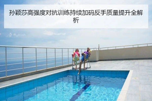 孙颖莎高强度对抗训练持续加码反手质量提升全解析