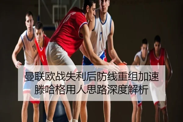 曼联欧战失利后防线重组加速 滕哈格用人思路深度解析
