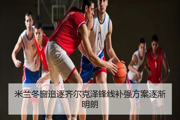 米兰冬窗追逐齐尔克泽锋线补强方案逐渐明朗